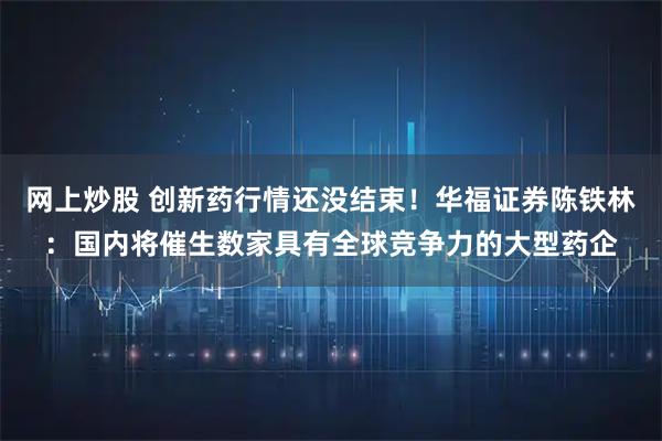 网上炒股 创新药行情还没结束！华福证券陈铁林：国内将催生数家具有全球竞争力的大型药企