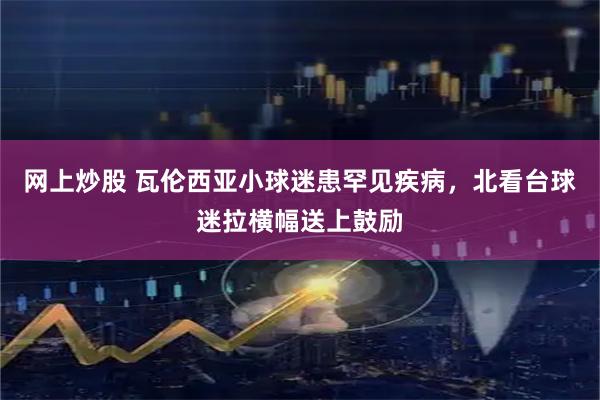 网上炒股 瓦伦西亚小球迷患罕见疾病，北看台球迷拉横幅送上鼓励