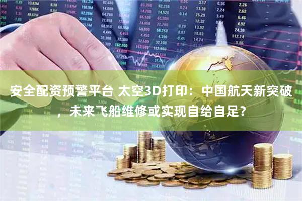 安全配资预警平台 太空3D打印：中国航天新突破，未来飞船维修或实现自给自足？