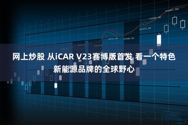 网上炒股 从iCAR V23赛博版首发 看一个特色新能源品牌的全球野心