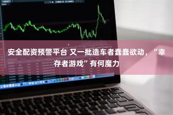 安全配资预警平台 又一批造车者蠢蠢欲动，“幸存者游戏”有何魔力