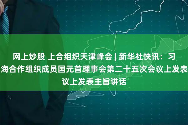 网上炒股 上合组织天津峰会 | 新华社快讯：习近平在上海合作组织成员国元首理事会第二十五次会议上发表主旨讲话