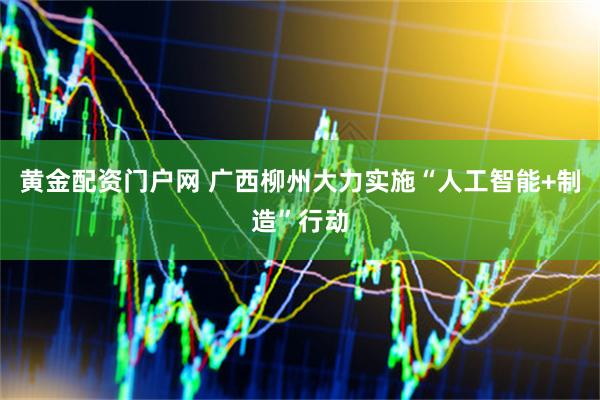 黄金配资门户网 广西柳州大力实施“人工智能+制造”行动