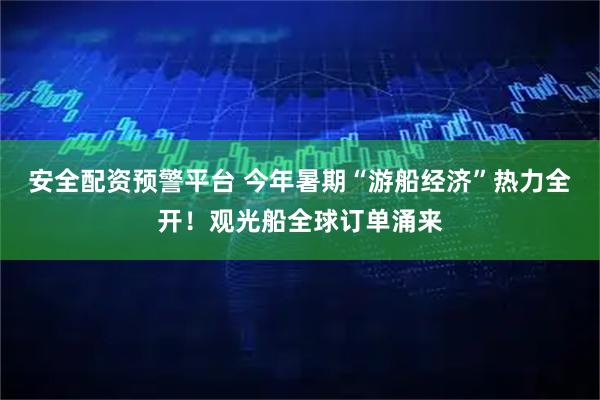 安全配资预警平台 今年暑期“游船经济”热力全开！观光船全球订单涌来