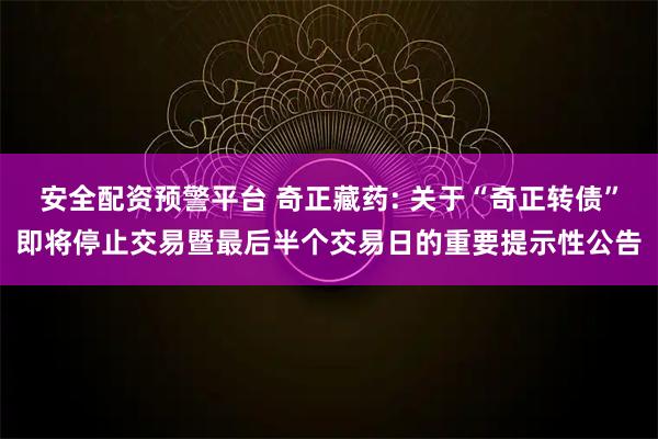 安全配资预警平台 奇正藏药: 关于“奇正转债”即将停止交易暨最后半个交易日的重要提示性公告