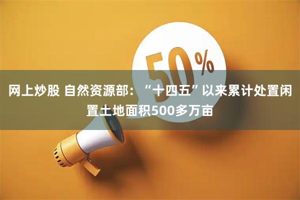 网上炒股 自然资源部：“十四五”以来累计处置闲置土地面积500多万亩