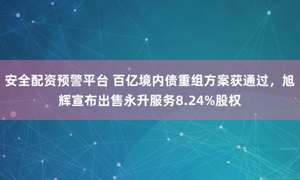 安全配资预警平台 百亿境内债重组方案获通过，旭辉宣布出售永升服务8.24%股权