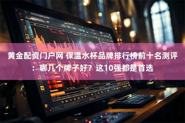 黄金配资门户网 保温水杯品牌排行榜前十名测评：哪几个牌子好？这10强都是首选