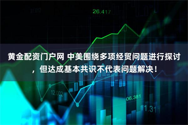 黄金配资门户网 中美围绕多项经贸问题进行探讨，但达成基本共识不代表问题解决！