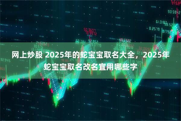 网上炒股 2025年的蛇宝宝取名大全，2025年蛇宝宝取名改名宜用哪些字