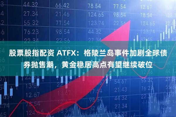 股票股指配资 ATFX：格陵兰岛事件加剧全球债券抛售潮，黄金稳居高点有望继续破位