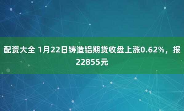 配资大全 1月22日铸造铝期货收盘上涨0.62%,报22855元