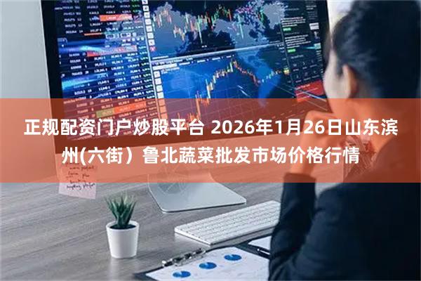 正规配资门户炒股平台 2026年1月26日山东滨州(六街）鲁北蔬菜批发市场价格行情