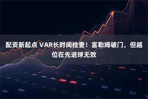配资新起点 VAR长时间检查！富勒姆破门，但越位在先进球无效