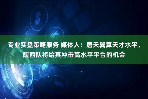 专业实盘策略服务 媒体人:唐天翼算天才水平,陕西队将给其冲击高水平平台的机会