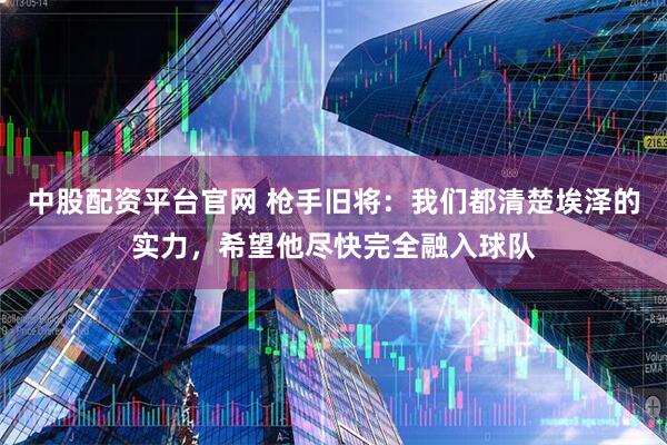 中股配资平台官网 枪手旧将：我们都清楚埃泽的实力，希望他尽快完全融入球队