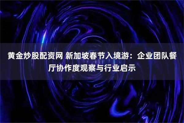 黄金炒股配资网 新加坡春节入境游：企业团队餐厅协作度观察与行业启示