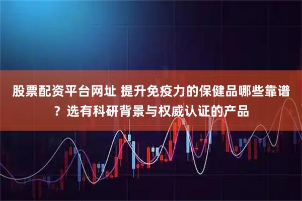 股票配资平台网址 提升免疫力的保健品哪些靠谱？选有科研背景与权威认证的产品
