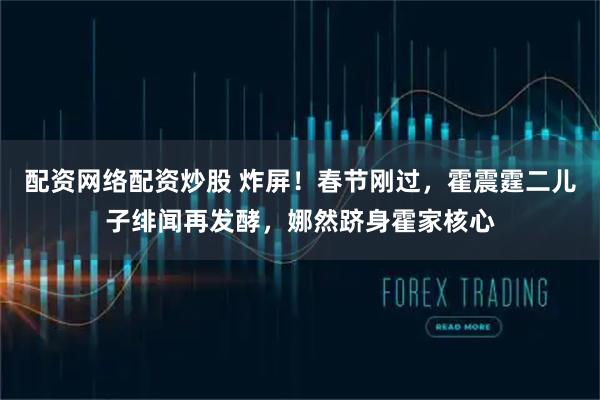 配资网络配资炒股 炸屏！春节刚过，霍震霆二儿子绯闻再发酵，娜然跻身霍家核心