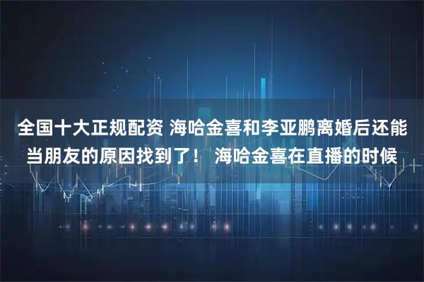 全国十大正规配资 海哈金喜和李亚鹏离婚后还能当朋友的原因找到了! 海哈金喜在直播的时候