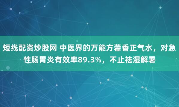短线配资炒股网 中医界的万能方藿香正气水，对急性肠胃炎有效率89.3%，不止祛湿解暑