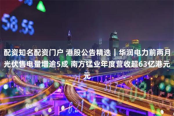 配资知名配资门户 港股公告精选|华润电力前两月光伏售电量增逾5成 南方锰业年度营收超63亿港元