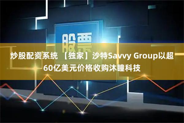 炒股配资系统 【独家】沙特Savvy Group以超60亿美元价格收购沐瞳科技