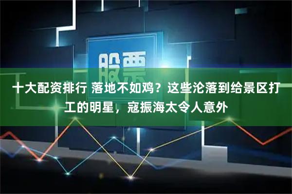 十大配资排行 落地不如鸡？这些沦落到给景区打工的明星，寇振海太令人意外