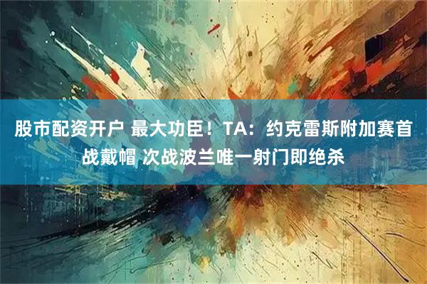 股市配资开户 最大功臣！TA：约克雷斯附加赛首战戴帽 次战波兰唯一射门即绝杀