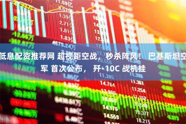 低息配资推荐网 超视距空战,秒杀阵风! 巴基斯坦空军 首次公布, 歼-10C 战机挂