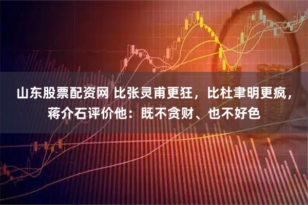 山东股票配资网 比张灵甫更狂,比杜聿明更疯,蒋介石评价他:既不贪财、也不好色