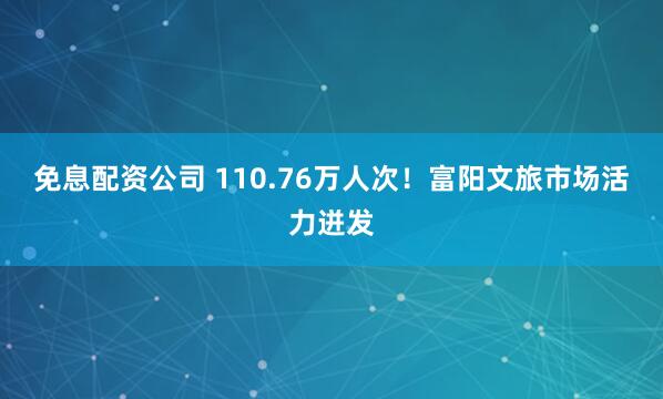 免息配资公司 110.76万人次！富阳文旅市场活力迸发