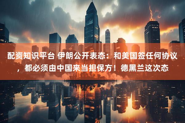 配资知识平台 伊朗公开表态:和美国签任何协议,都必须由中国来当担保方!德黑兰这次态