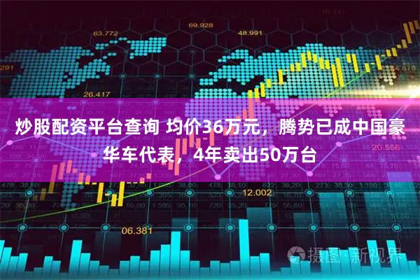 炒股配资平台查询 均价36万元，腾势已成中国豪华车代表，4年卖出50万台