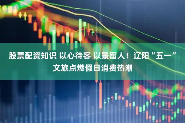股票配资知识 以心待客 以景留人！辽阳“五一”文旅点燃假日消费热潮