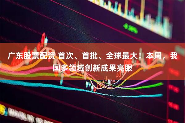 广东股票配资 首次、首批、全球最大！本周，我国多领域创新成果亮眼