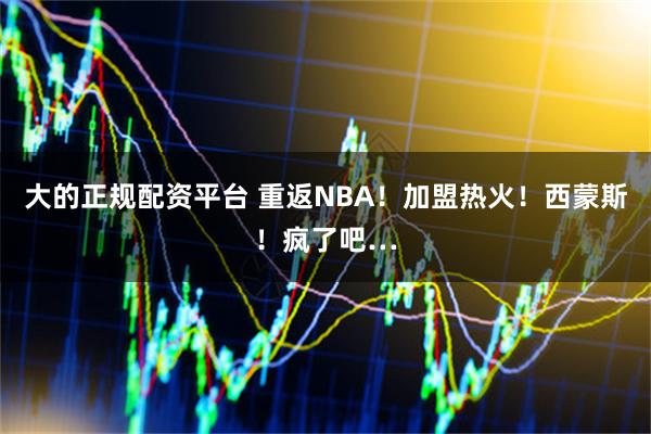 大的正规配资平台 重返NBA！加盟热火！西蒙斯！疯了吧…