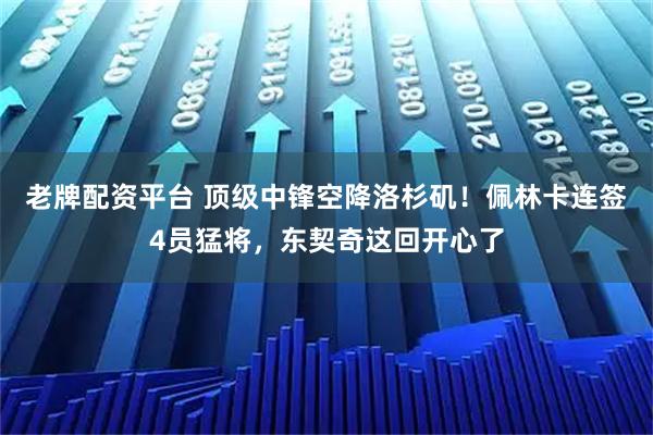 老牌配资平台 顶级中锋空降洛杉矶！佩林卡连签4员猛将，东契奇这回开心了