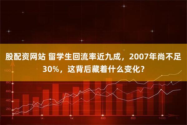 股配资网站 留学生回流率近九成，2007年尚不足30%，这背后藏着什么变化？